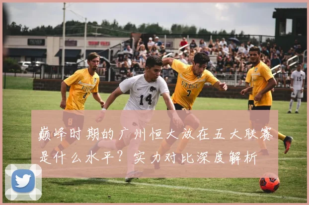 巅峰时期的广州恒大放在五大联赛是什么水平？实力对比深度解析