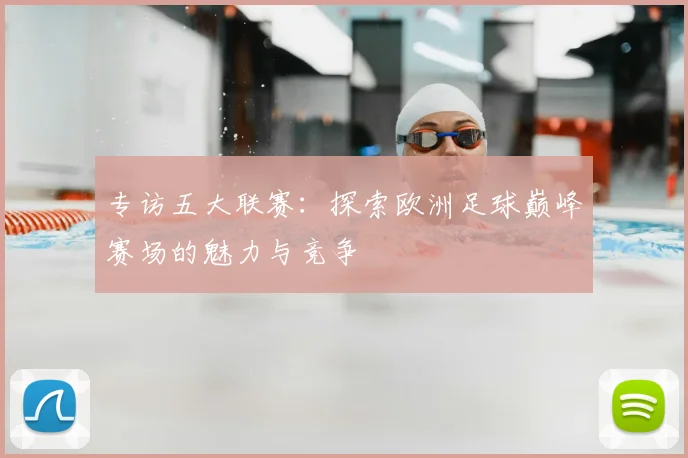 专访五大联赛:探索欧洲足球巅峰赛场的魅力与竞争