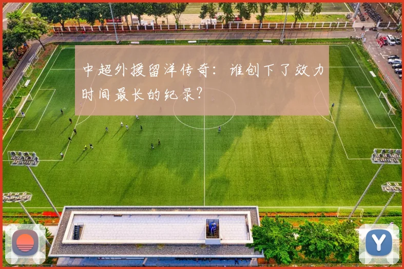 中超外援留洋传奇:谁创下了效力时间最长的纪录?