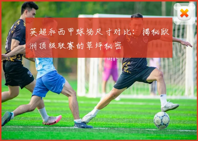 英超和西甲球场尺寸对比:揭秘欧洲顶级联赛的草坪秘密