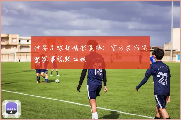 世界足球杯精彩集锦:官方发布完整赛事视频回顾