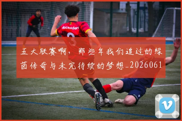 五大联赛啊，那些年我们追过的绿茵传奇与未完待续的梦想_20260611141040