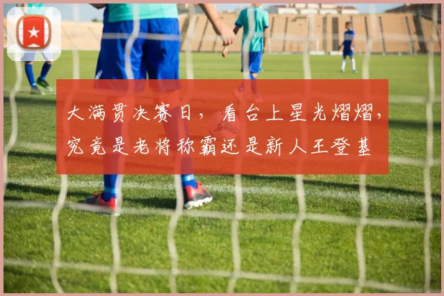 大满贯决赛日，看台上星光熠熠，究竟是老将称霸还是新人王登基
