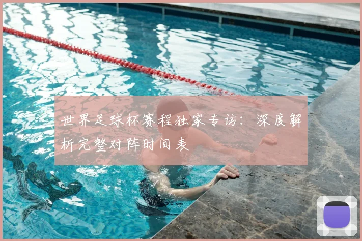 世界足球杯赛程独家专访:深度解析完整对阵时间表